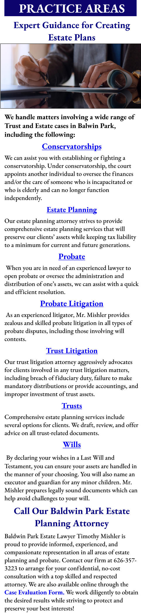 PRACTICE AREAS      Expert Guidance for Creating Estate Plans          We handle matters involving a wide range of Trust and Estate cases in Balwin Park, including the following: Conservatorships We can assist you with establishing or fighting a conservatorship. Under conservatorship, the court appoints another individual to oversee the finances and/or the care of someone who is incapacitated or who is elderly and can no longer function independently. Estate Planning  Our estate planning attorney strives to provide comprehensive estate planning services that will preserve our clients’ assets while keeping tax liability to a minimum for current and future generations. Probate  When you are in need of an experienced lawyer to open probate or oversee the administration and distribution of one’s assets, we can assist with a quick and efficient resolution. Probate Litigation  As an experienced litigator, Mr. Mishler provides zealous and skilled probate litigation in all types of probate disputes, including those involving will contests.   Trust Litigation  Our trust litigation attorney aggressively advocates for clients involved in any trust litigation matters, including breach of fiduciary duty, failure to make mandatory distributions or provide accountings, and improper investment of trust assets. Trusts  Comprehensive estate planning services include several options for clients. We draft, review, and offer advice on all trust-related documents.  Wills  By declaring your wishes in a Last Will and Testament, you can ensure your assets are handled in the manner of your choosing. You will also name an executor and guardian for any minor children. Mr. Mishler prepares legally sound documents which can help avoid challenges to your will. Call Our Baldwin Park Estate Planning Attorney Baldwin Park Estate Lawyer Timothy Mishler is proud to provide informed, experienced, and compassionate representation in all areas of estate planning and probate. Contact our firm at 626-357-3223 to arrange for your confidential, no-cost consultation with a top skilled and respected attorney. We are also available online through the Case Evaluation Form. We work diligently to obtain the desired results while striving to protect and preserve your best interests!